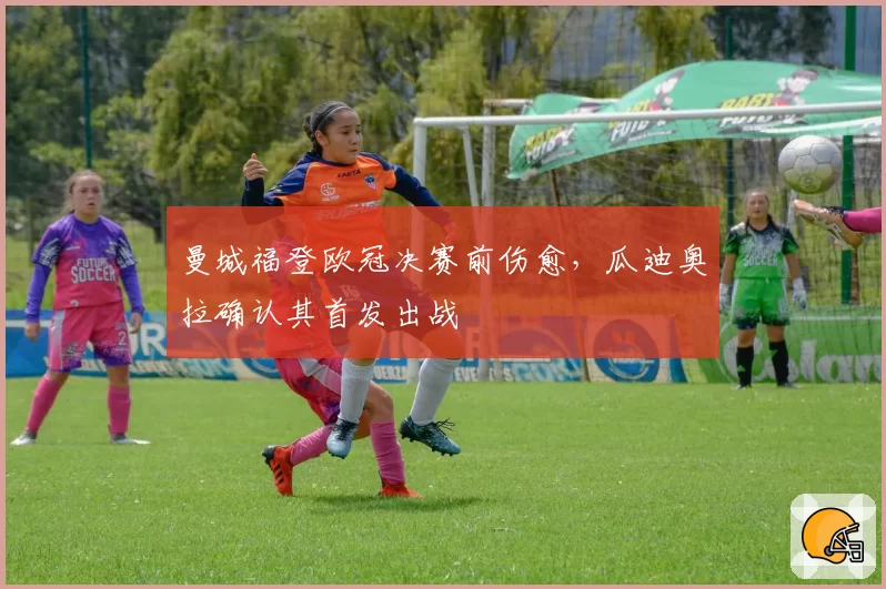 曼城福登欧冠决赛前伤愈，瓜迪奥拉确认其首发出战