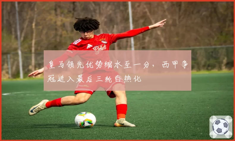 皇马领先优势缩水至一分，西甲争冠进入最后三轮白热化