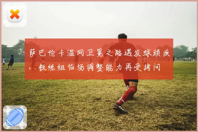 萨巴伦卡温网卫冕之路遇发球顽疾,教练组临场调整能力再受拷问