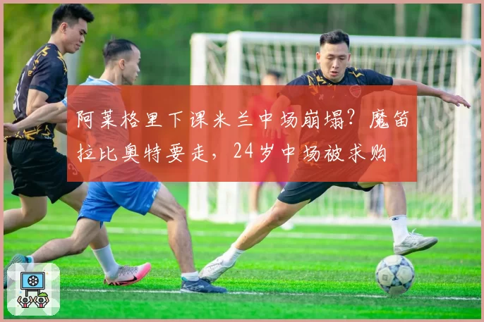 阿莱格里下课米兰中场崩塌？魔笛拉比奥特要走，24岁中场被求购
