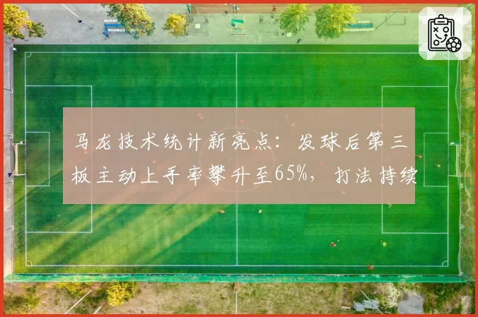马龙技术统计新亮点:发球后第三板主动上手率攀升至65%,打法持续进化