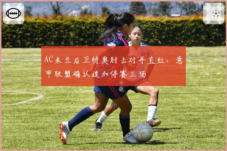 AC米兰后卫特奥肘击对手直红，意甲联盟确认追加停赛三场