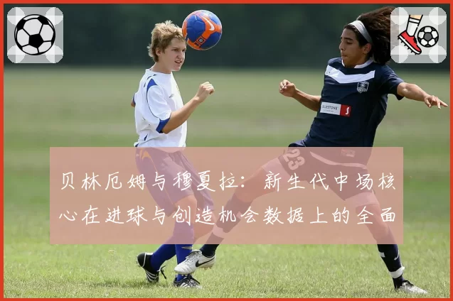 贝林厄姆与穆夏拉：新生代中场核心在进球与创造机会数据上的全面解析