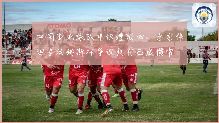 中国羽毛球队申诉遭驳回，李宗伟坦言汤姆斯杯争议判罚已成惯常