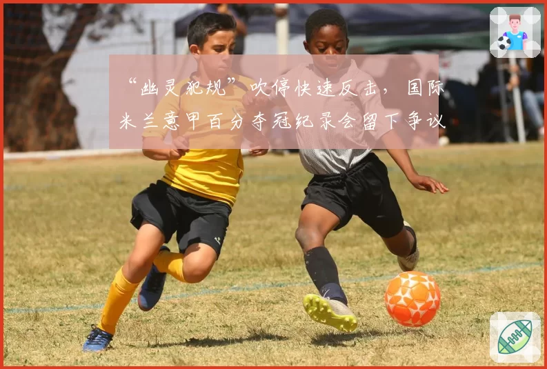 “幽灵犯规”吹停快速反击,国际米兰意甲百分夺冠纪录会留下争议注脚吗?