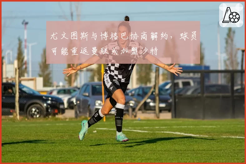 尤文图斯与博格巴协商解约，球员可能重返曼联或加盟沙特