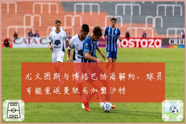 尤文图斯与博格巴协商解约，球员可能重返曼联或加盟沙特