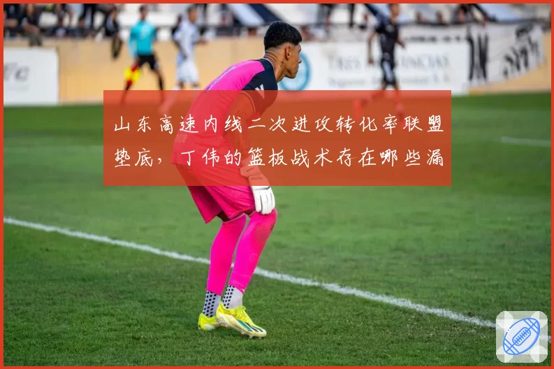 山东高速内线二次进攻转化率联盟垫底，丁伟的篮板战术存在哪些漏洞？