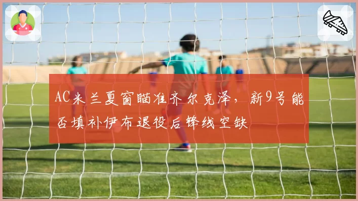 AC米兰夏窗瞄准齐尔克泽，新9号能否填补伊布退役后锋线空缺