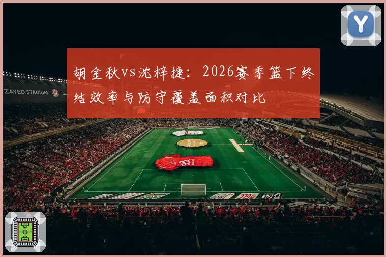 胡金秋vs沈梓捷：2026赛季篮下终结效率与防守覆盖面积对比
